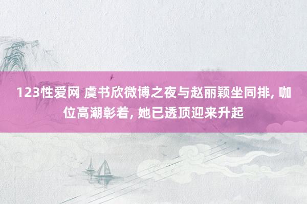 123性爱网 虞书欣微博之夜与赵丽颖坐同排， 咖位高潮彰着， 她已透顶迎来升起
