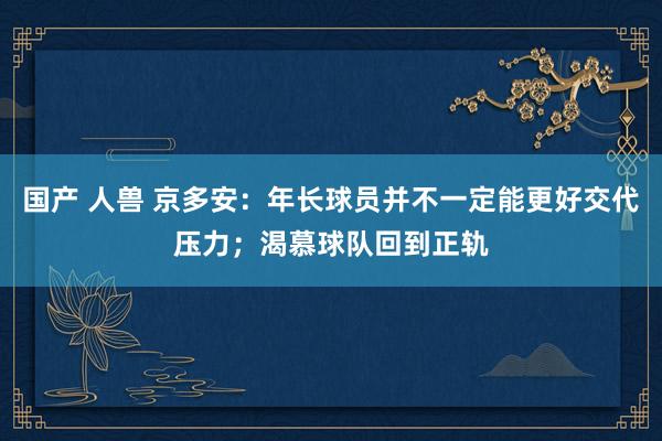 国产 人兽 京多安：年长球员并不一定能更好交代压力；渴慕球队回到正轨