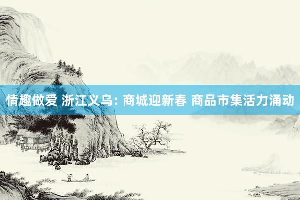 情趣做爱 浙江义乌: 商城迎新春 商品市集活力涌动