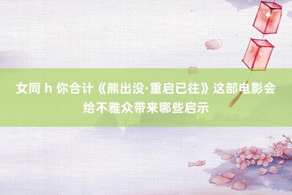 女同 h 你合计《熊出没·重启已往》这部电影会给不雅众带来哪些启示