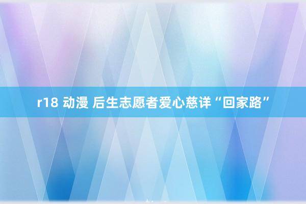 r18 动漫 后生志愿者爱心慈详“回家路”