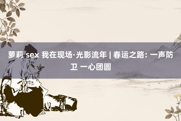 萝莉 sex 我在现场·光影流年 | 春运之路: 一声防卫 一心团圆