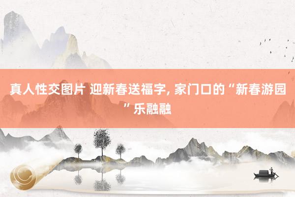 真人性交图片 迎新春送福字， 家门口的“新春游园”乐融融