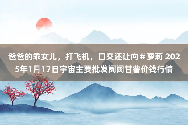 爸爸的乖女儿，打飞机，口交还让禸＃萝莉 2025年1月17日宇宙主要批发阛阓甘薯价钱行情