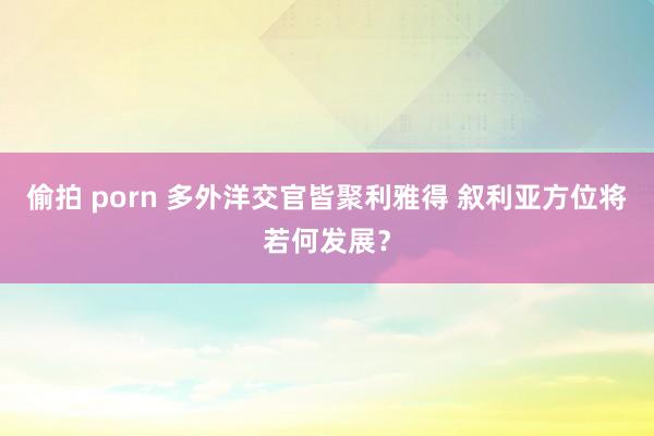 偷拍 porn 多外洋交官皆聚利雅得 叙利亚方位将若何发展？