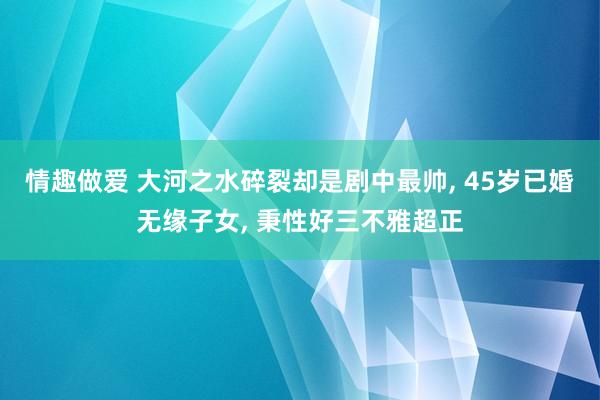 情趣做爱 大河之水碎裂却是剧中最帅， 45岁已婚无缘子女， 秉性好三不雅超正