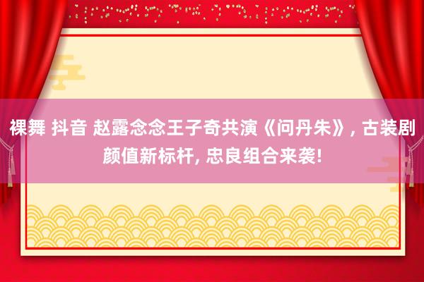 裸舞 抖音 赵露念念王子奇共演《问丹朱》， 古装剧颜值新标杆， 忠良组合来袭!