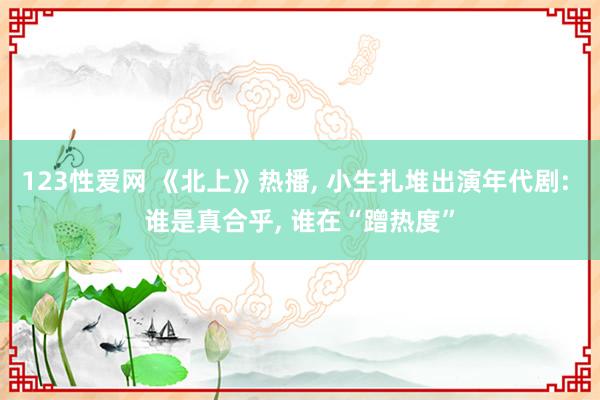123性爱网 《北上》热播， 小生扎堆出演年代剧: 谁是真合乎， 谁在“蹭热度”