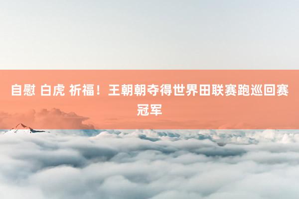 自慰 白虎 祈福！王朝朝夺得世界田联赛跑巡回赛冠军