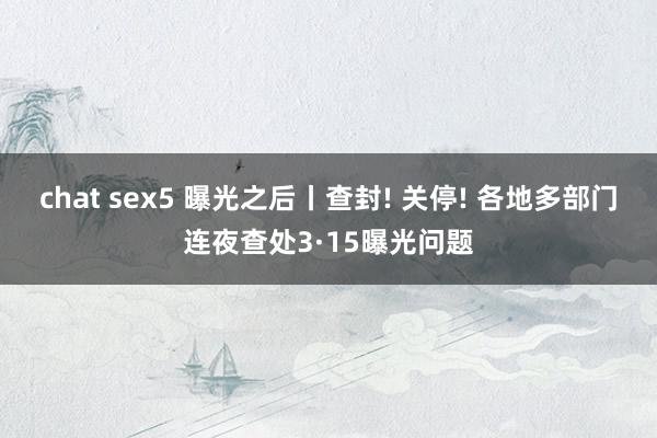 chat sex5 曝光之后丨查封! 关停! 各地多部门连夜查处3·15曝光问题