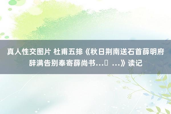 真人性交图片 杜甫五排《秋日荆南送石首薛明府辞满告别奉寄薛尚书…​…》读记
