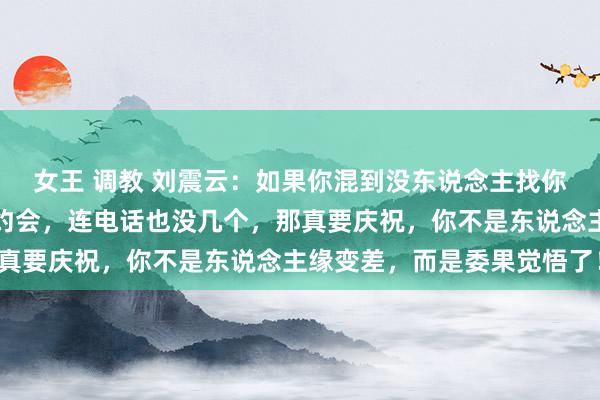 女王 调教 刘震云：如果你混到没东说念主找你吃饭，没东说念主喊你约会，连电话也没几个，那真要庆祝，你不是东说念主缘变差，而是委果觉悟了！