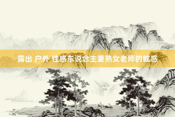 露出 户外 性感东说念主妻熟女老师的眩惑