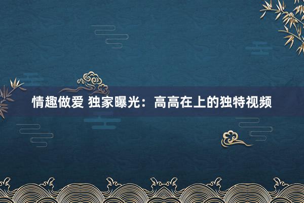 情趣做爱 独家曝光：高高在上的独特视频