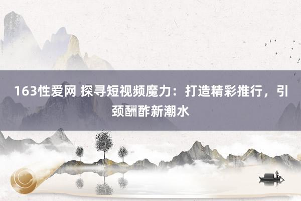 163性爱网 探寻短视频魔力：打造精彩推行，引颈酬酢新潮水
