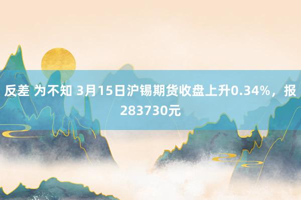 反差 为不知 3月15日沪锡期货收盘上升0.34%，报283730元
