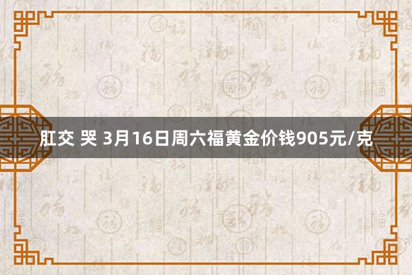肛交 哭 3月16日周六福黄金价钱905元/克