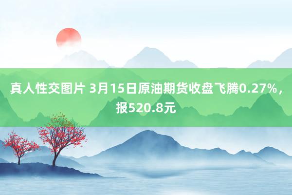 真人性交图片 3月15日原油期货收盘飞腾0.27%，报520.8元