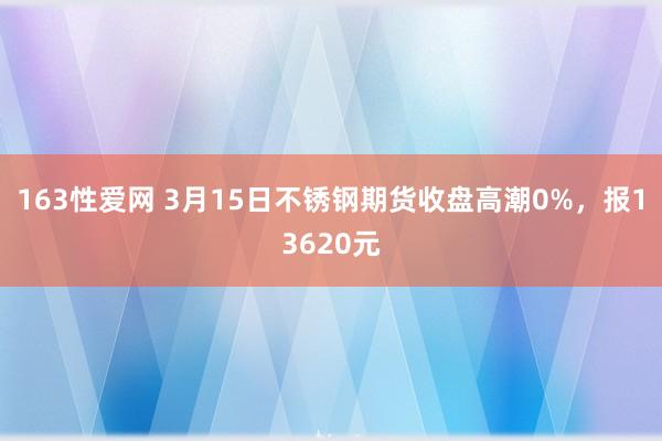 163性爱网 3月15日不锈钢期货收盘高潮0%，报13620元
