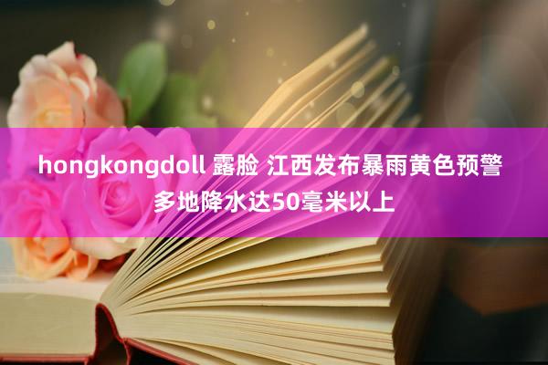 hongkongdoll 露脸 江西发布暴雨黄色预警 多地降水达50毫米以上