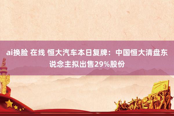 ai换脸 在线 恒大汽车本日复牌：中国恒大清盘东说念主拟出售29%股份