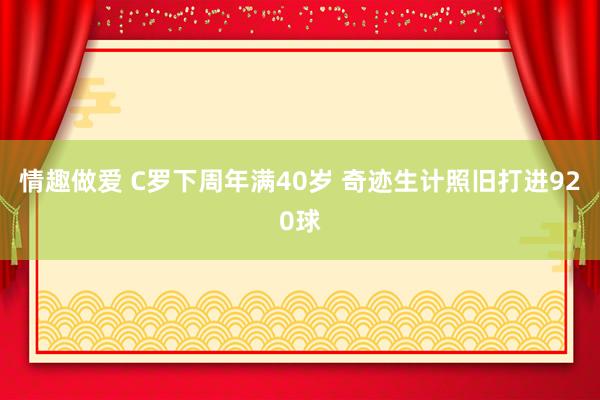 情趣做爱 C罗下周年满40岁 奇迹生计照旧打进920球