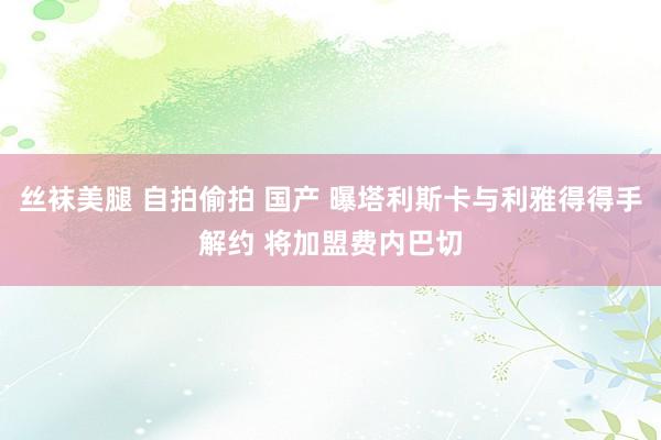 丝袜美腿 自拍偷拍 国产 曝塔利斯卡与利雅得得手解约 将加盟费内巴切