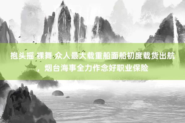 抱头摇 裸舞 众人最大载重船面船初度载货出航，烟台海事全力作念好职业保险