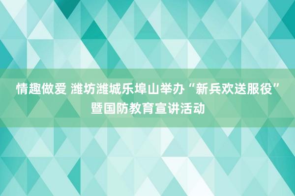 情趣做爱 潍坊潍城乐埠山举办“新兵欢送服役”暨国防教育宣讲活动