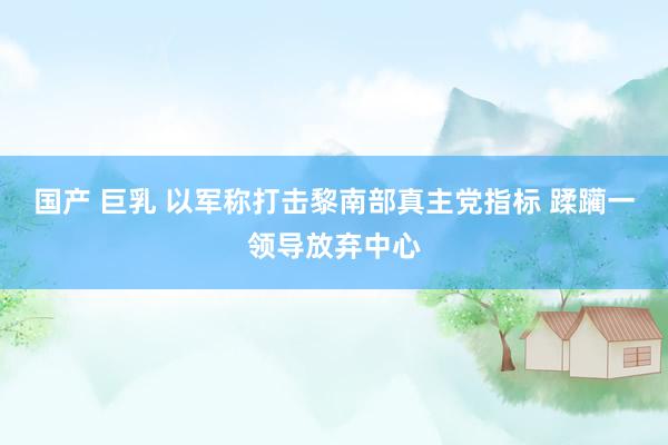 国产 巨乳 以军称打击黎南部真主党指标 蹂躏一领导放弃中心