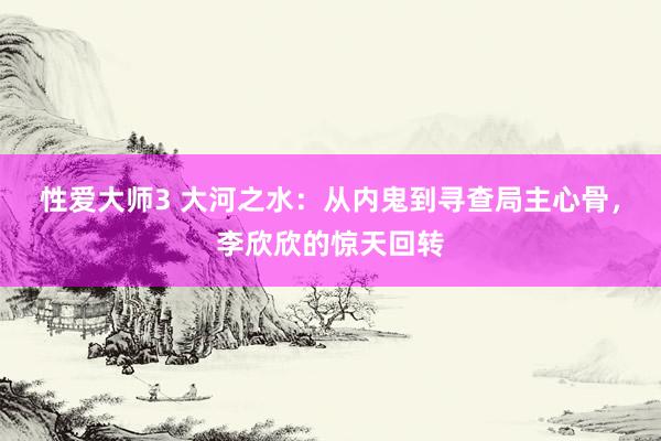 性爱大师3 大河之水：从内鬼到寻查局主心骨，李欣欣的惊天回转