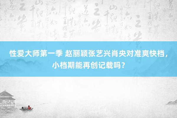 性爱大师第一季 赵丽颖张艺兴肖央对准爽快档，小档期能再创记载吗？