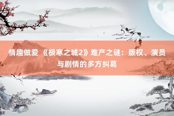 情趣做爱 《极寒之城2》难产之谜：版权、演员与剧情的多方纠葛