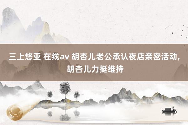 三上悠亚 在线av 胡杏儿老公承认夜店亲密活动， 胡杏儿力挺维持