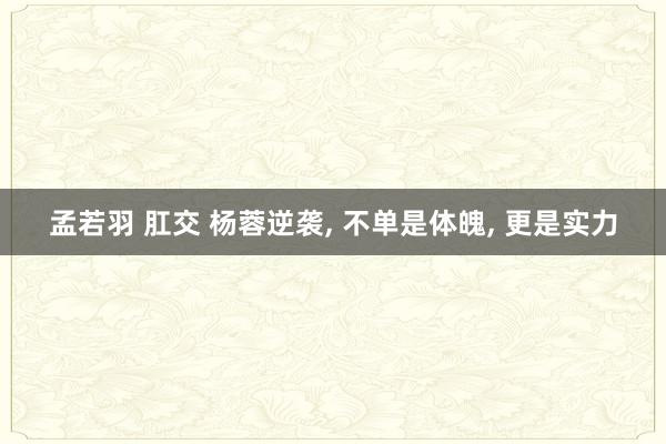 孟若羽 肛交 杨蓉逆袭， 不单是体魄， 更是实力