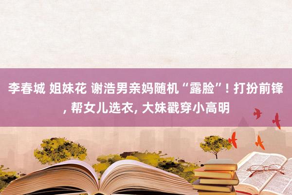 李春城 姐妹花 谢浩男亲妈随机“露脸”! 打扮前锋， 帮女儿选衣， 大妹戳穿小高明