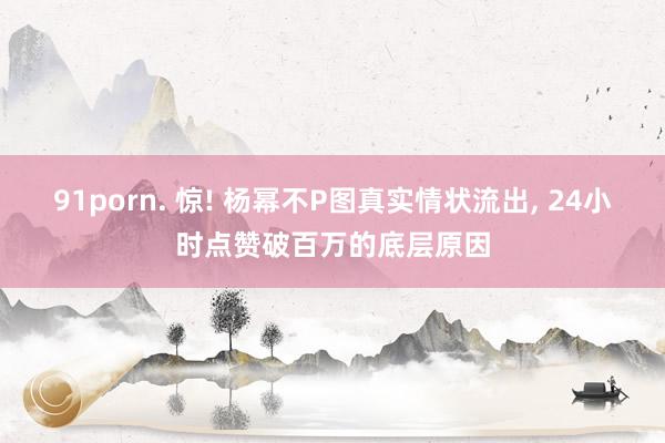91porn. 惊! 杨幂不P图真实情状流出， 24小时点赞破百万的底层原因