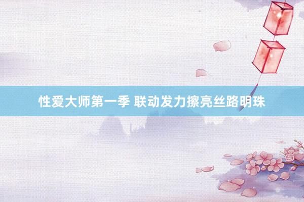 性爱大师第一季 联动发力擦亮丝路明珠