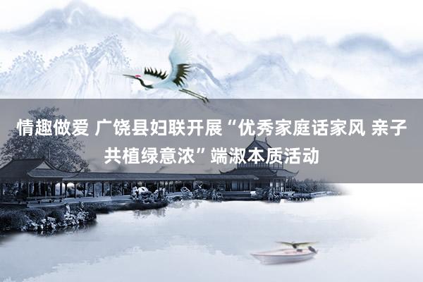 情趣做爱 广饶县妇联开展“优秀家庭话家风 亲子共植绿意浓”端淑本质活动