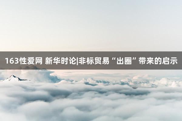 163性爱网 新华时论|非标贸易“出圈”带来的启示