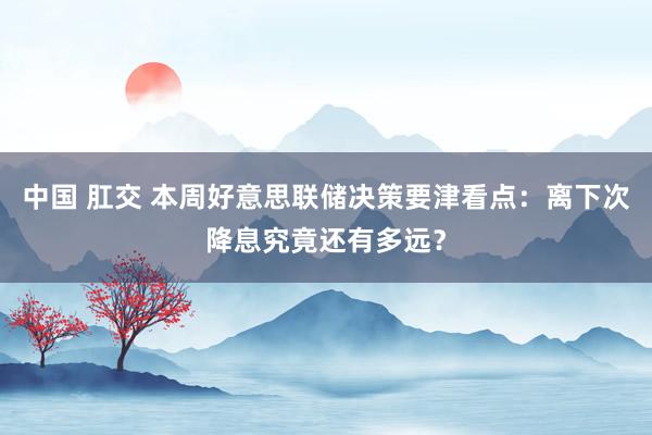 中国 肛交 本周好意思联储决策要津看点：离下次降息究竟还有多远？