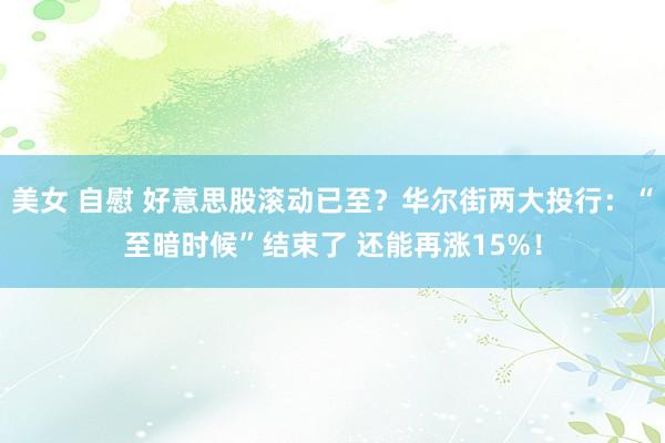 美女 自慰 好意思股滚动已至？华尔街两大投行：“至暗时候”结束了 还能再涨15%！