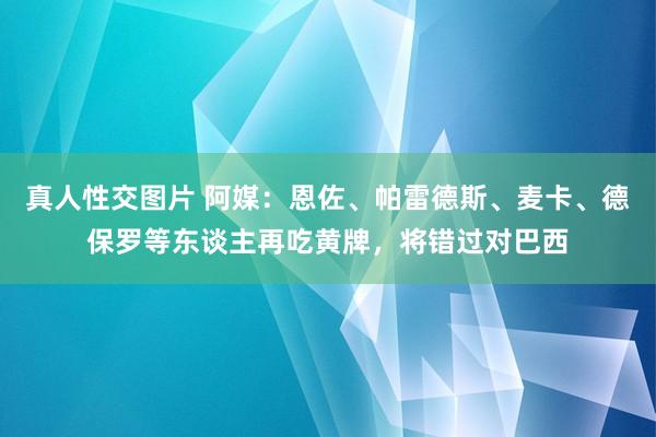 真人性交图片 阿媒：恩佐、帕雷德斯、麦卡、德保罗等东谈主再吃黄牌，将错过对巴西