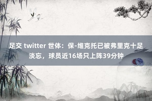 足交 twitter 世体：保-维克托已被弗里克十足淡忘，球员近16场只上阵39分钟