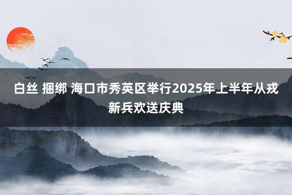 白丝 捆绑 海口市秀英区举行2025年上半年从戎新兵欢送庆典