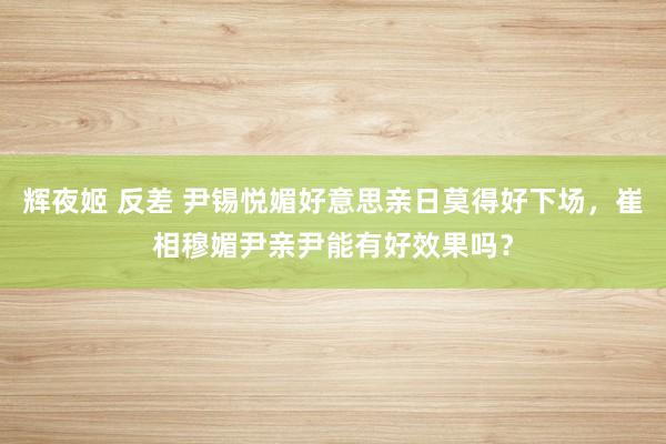 辉夜姬 反差 尹锡悦媚好意思亲日莫得好下场，崔相穆媚尹亲尹能有好效果吗？