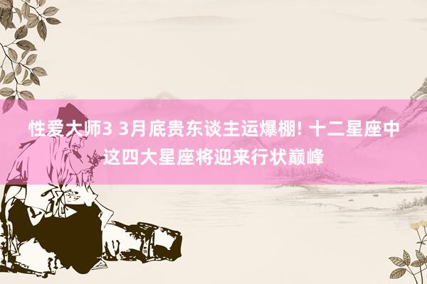 性爱大师3 3月底贵东谈主运爆棚! 十二星座中这四大星座将迎来行状巅峰