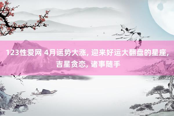 123性爱网 4月运势大涨， 迎来好运大翻盘的星座， 吉星贪恋， 诸事随手
