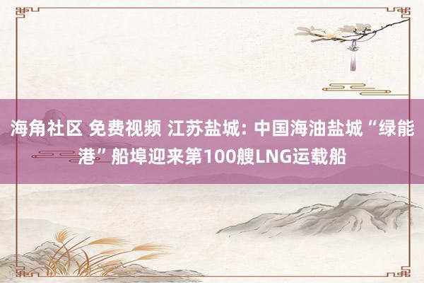 海角社区 免费视频 江苏盐城: 中国海油盐城“绿能港”船埠迎来第100艘LNG运载船