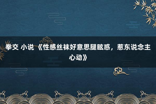 拳交 小说 《性感丝袜好意思腿眩惑，惹东说念主心动》